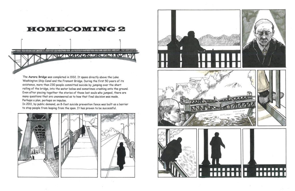 Left page: Homecoming 2. The Aurora Bridge was completed in 1932. It spans directly above the Lake Washington Ship Canal and the Fremont Bridge. During the first 50 years of its existence, more than 230 people committed suicide by jumping over the short railing of the bridge, into the water below and sometimes crashing onto the ground. Even after piecing together the stories of those lost souls who jumped, there are many questions that are unanswered as to how that final decision was made. Perhaps a plan, perhaps on impulse. In 2011, by public demand, an 8 foot suicide prevention fence was built as a barrier to stop people from leaving for the span. It has proven to be successful. Panels: the bridge and a solitary man walking under, then along the top on an empty sidewalk. Right page: he looks over the railing at the water and the mountains, down at the Fremont Bridge, and steps onto the railing.