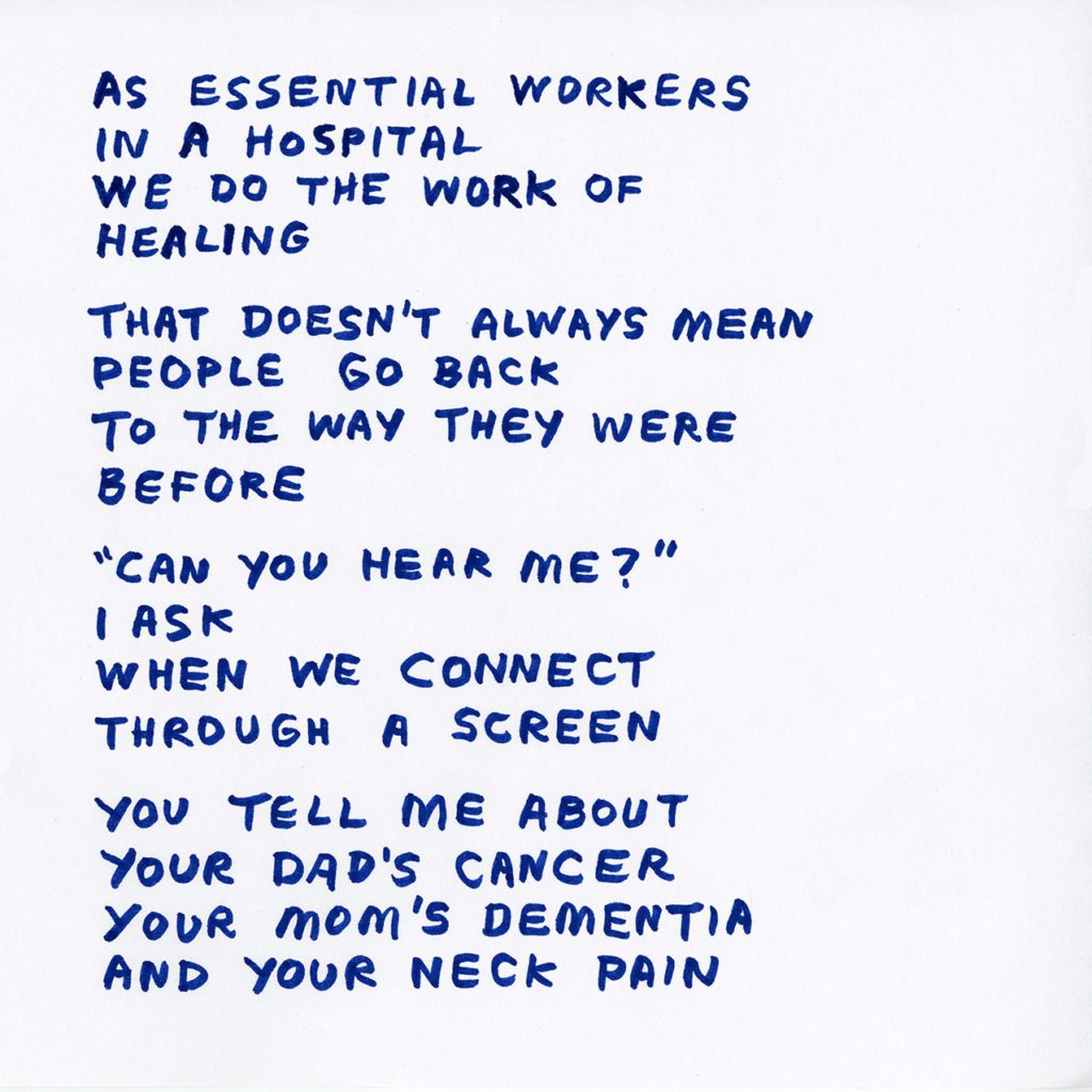 Blue hand written text: As essential workers in a hospital, we do the work of healing. That doesn't always mean people go back to the way they were before. "Can you hear me?" I ask when we connect through a screen. You tell me about your dad's cancer, your mom's dementia and your neck pain.