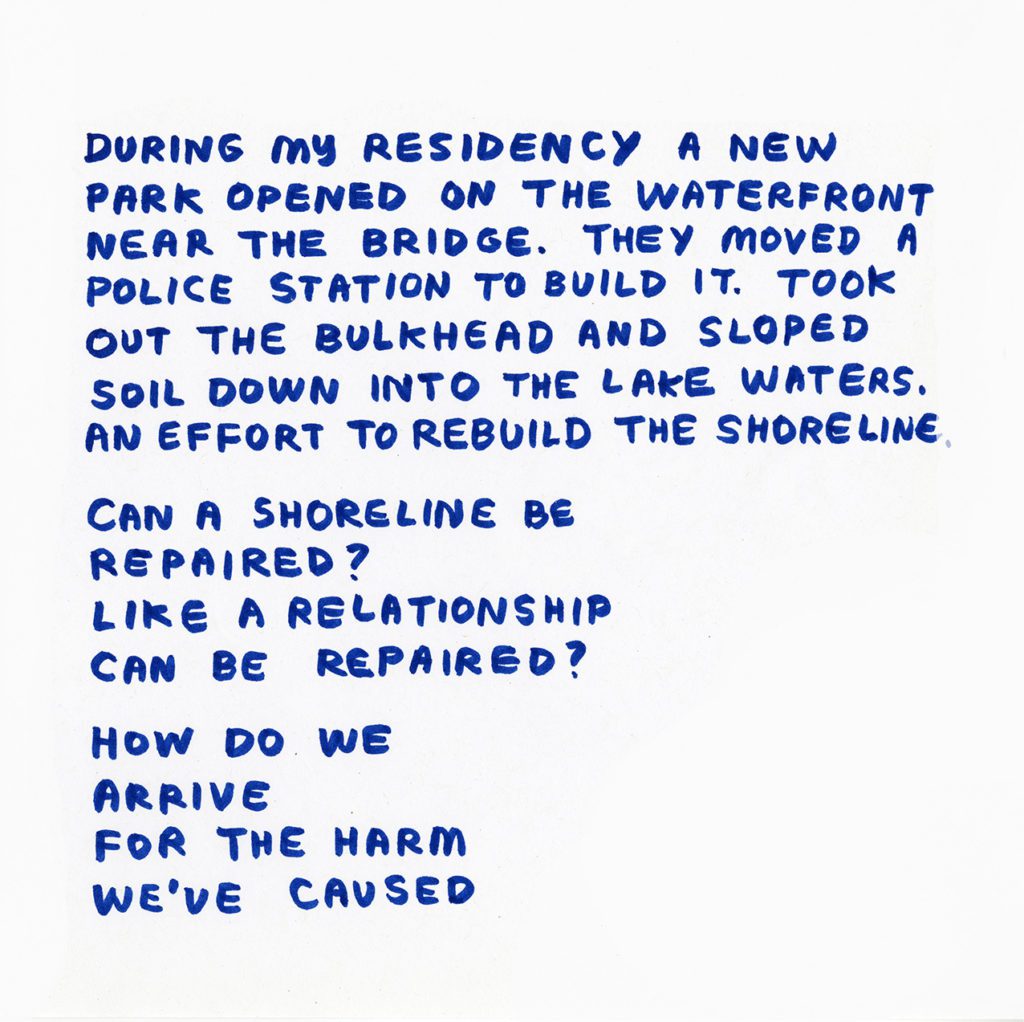 Blue hand written text: During my residency, a new park opened on the waterfront near the bridge. They moved a police station to build it. Took out the bulkhead and sloped soil down into the lake waters. An effort to rebuild the shoreline. Can a shoreline be repaired? Like a relationship can be repaired? How do we arrive for the harm we've caused.