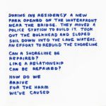 Blue hand written text: During my residency, a new park opened on the waterfront near the bridge. They moved a police station to build it. Took out the bulkhead and sloped soil down into the lake waters. An effort to rebuild the shoreline. Can a shoreline be repaired? Like a relationship can be repaired? How do we arrive for the harm we've caused.
