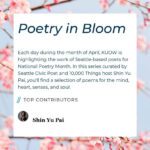 Poetry in Bloom. Each day during the month of April, KUOW is highlighting the work of Seattle-based poets for National Poetry Month. In this series curated by Seattle Civic Poet and "10,000 Things" host Shin Yu Pai, you'll find a selection of poems for the mind, heart, senses, and soul.